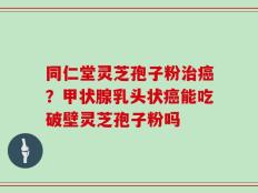 同仁堂灵芝孢子粉治癌？甲状腺乳头状癌能吃破壁灵芝孢子粉吗