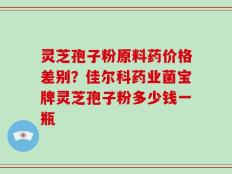 灵芝孢子粉原料药价格差别？佳尔科药业菌宝牌灵芝孢子粉多少钱一瓶