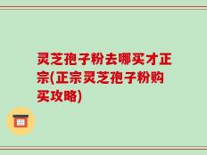 灵芝孢子粉去哪买才正宗(正宗灵芝孢子粉购买攻略)