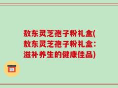 敖东灵芝孢子粉礼盒(敖东灵芝孢子粉礼盒：滋补养生的健康佳品)