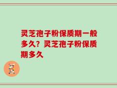 灵芝孢子粉保质期一般多久？灵芝孢子粉保质期多久