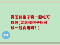 灵芝和孢子粉一起吃可以吗(灵芝和孢子粉可以一起食用吗？)