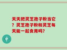 天天把灵芝孢子粉当它？灵芝孢子粉和灵芝每天能一起食用吗？