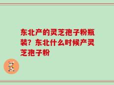 东北产的灵芝孢子粉瓶装？东北什么时候产灵芝孢子粉