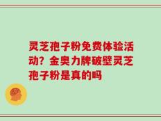 灵芝孢子粉免费体验活动？金奥力牌破壁灵芝孢子粉是真的吗