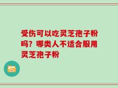 受伤可以吃灵芝孢子粉吗？哪类人不适合服用灵芝孢子粉