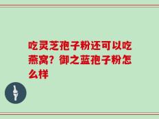 吃灵芝孢子粉还可以吃燕窝？御之蓝孢子粉怎么样
