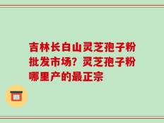 吉林长白山灵芝孢子粉批发市场？灵芝孢子粉哪里产的最正宗