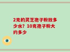 2克的灵芝孢子粉放多少水？10克孢子粉大约多少