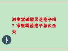滋生堂破壁灵芝孢子粉？家里霉菌孢子怎么杀灭