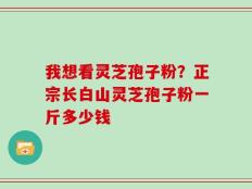我想看灵芝孢子粉？正宗长白山灵芝孢子粉一斤多少钱