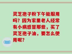 灵芝孢子粉下午能服用吗？因为家里老人经常有小病感冒那些，买了灵芝孢子油，要怎么使用呢？