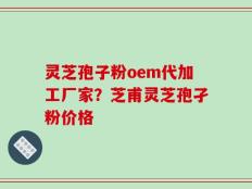 灵芝孢子粉oem代加工厂家？芝甫灵芝孢孑粉价格