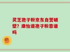 灵芝孢子粉京东自营破壁？康怡道孢子粉靠谱吗