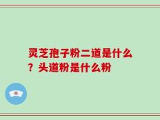 灵芝孢子粉二道是什么？头道粉是什么粉