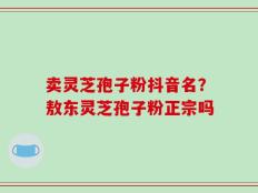 卖灵芝孢子粉抖音名？敖东灵芝孢子粉正宗吗