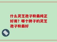 什么灵芝孢子粉最纯正好用？哪个牌子的灵芝孢子粉最好
