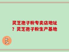 灵芝孢子粉专卖店地址？灵芝孢子粉生产基地