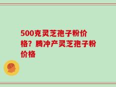500克灵芝孢子粉价格？腾冲产灵芝孢子粉价格