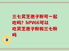 三七灵芝孢子粉可一起吃吗？hPV66可以吃灵芝孢子粉和三七粉吗