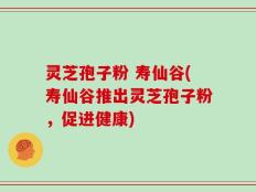 灵芝孢子粉 寿仙谷(寿仙谷推出灵芝孢子粉，促进健康)