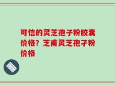 可信的灵芝孢子粉胶囊价格？芝甫灵芝孢孑粉价格