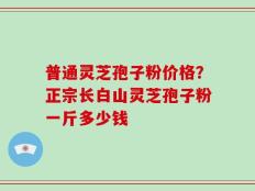 普通灵芝孢子粉价格？正宗长白山灵芝孢子粉一斤多少钱