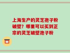 上海生产的灵芝孢子粉破壁？哪里可以买到正宗的灵芝破壁孢子粉