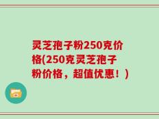 灵芝孢子粉250克价格(250克灵芝孢子粉价格，超值优惠！)
