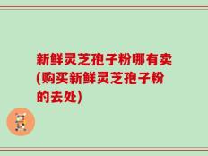 新鲜灵芝孢子粉哪有卖(购买新鲜灵芝孢子粉的去处)