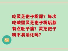 吃灵芝孢子粉尿？每次吃破壁灵芝孢子粉后都有点肚子痛？灵芝孢子粉不易消化吗？