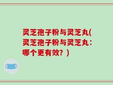 灵芝孢子粉与灵芝丸(灵芝孢子粉与灵芝丸：哪个更有效？)