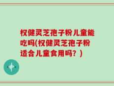权健灵芝孢子粉儿童能吃吗(权健灵芝孢子粉适合儿童食用吗？)