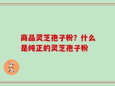 商品灵芝孢子粉？什么是纯正的灵芝孢子粉