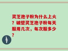 灵芝孢子粉为什么上火？破壁灵芝孢子粉每天服用几次，每次服多少？