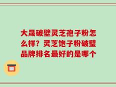 大晟破壁灵芝孢子粉怎么样？灵芝饱子粉破璧品牌排名最好的是哪个