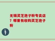 无锡灵芝孢子粉专卖店？哪里有收购灵芝孢子粉