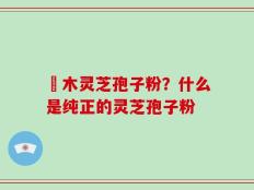 椵木灵芝孢子粉？什么是纯正的灵芝孢子粉