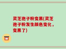 灵芝孢子粉变黑(灵芝孢子粉发生颜色变化，变黑了)