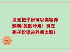 灵芝孢子粉可以美容养颜嘛(美肤妙用！灵芝孢子粉促进养颜之路)