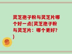 灵芝孢子粉与灵芝片哪个好一点(灵芝孢子粉与灵芝片：哪个更好？)