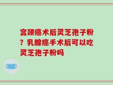 宫颈癌术后灵芝孢子粉？乳腺癌手术后可以吃灵芝孢子粉吗