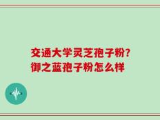 交通大学灵芝孢子粉？御之蓝孢子粉怎么样