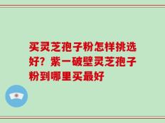买灵芝孢子粉怎样挑选好？紫一破壁灵芝孢子粉到哪里买最好