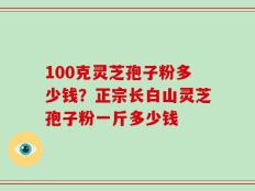 100克灵芝孢子粉多少钱？正宗长白山灵芝孢子粉一斤多少钱