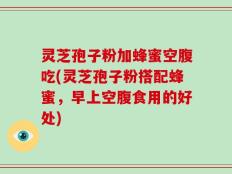 灵芝孢子粉加蜂蜜空腹吃(灵芝孢子粉搭配蜂蜜，早上空腹食用的好处)