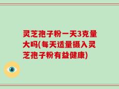 灵芝孢子粉一天3克量大吗(每天适量摄入灵芝孢子粉有益健康)