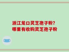 浙江龙口灵芝孢子粉？哪里有收购灵芝孢子粉