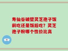 寿仙谷破壁灵芝孢子饭前吃还是饭后吃？灵芝孢子粉哪个性价比高