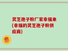 灵芝孢子粉厂家幸福来(幸福的灵芝孢子粉供应商)
